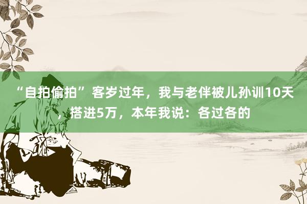 “自拍偷拍” 客岁过年，我与老伴被儿孙训10天，搭进5万，本年我说：各过各的