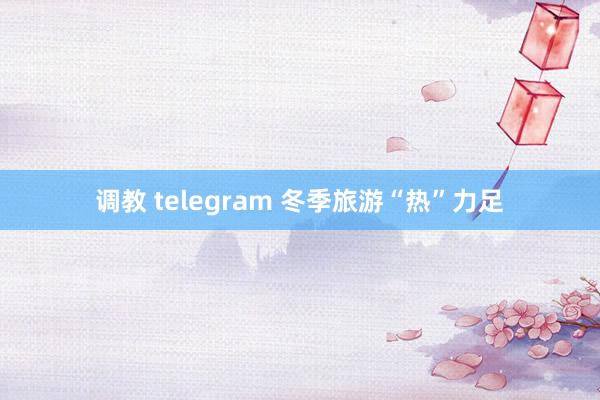 调教 telegram 冬季旅游“热”力足