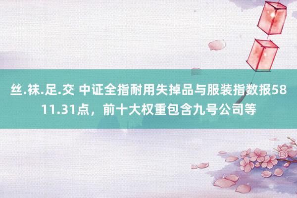 丝.袜.足.交 中证全指耐用失掉品与服装指数报5811.31点，前十大权重包含九号公司等