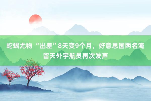 蛇蝎尤物 “出差”8天变9个月，好意思国两名淹留天外宇航员再次发声