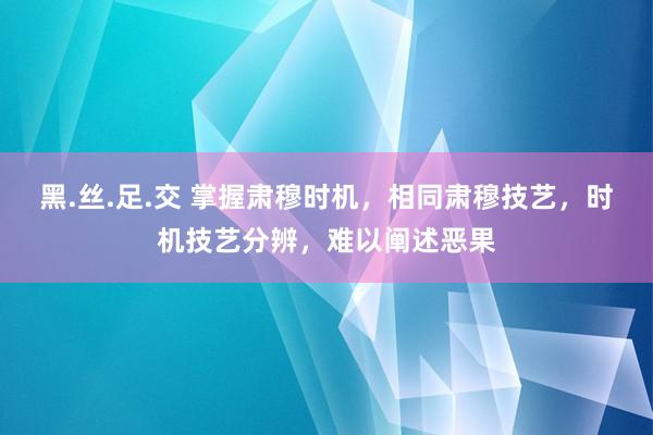 黑.丝.足.交 掌握肃穆时机，相同肃穆技艺，时机技艺分辨，难以阐述恶果