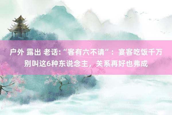 户外 露出 老话:“客有六不请”：宴客吃饭千万别叫这6种东说念主，关系再好也弗成