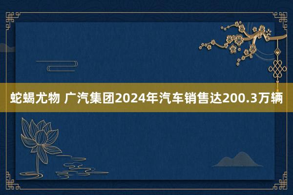 蛇蝎尤物 广汽集团2024年汽车销售达200.3万辆