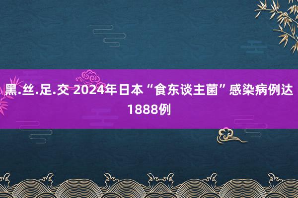 黑.丝.足.交 2024年日本“食东谈主菌”感染病例达1888例