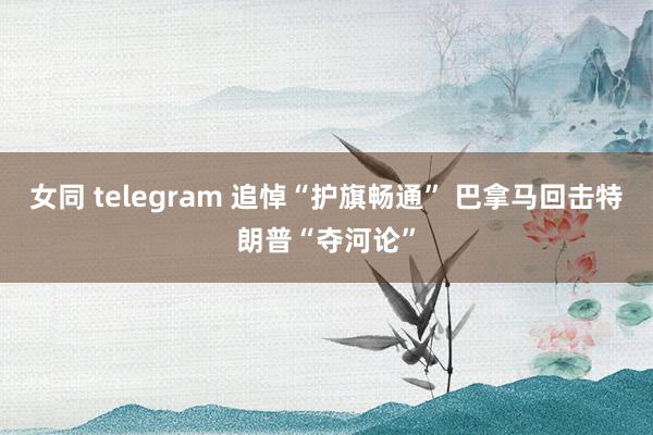 女同 telegram 追悼“护旗畅通” 巴拿马回击特朗普“夺河论”