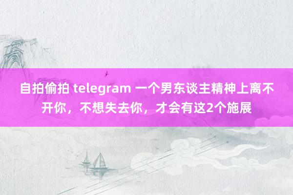 自拍偷拍 telegram 一个男东谈主精神上离不开你，不想失去你，才会有这2个施展