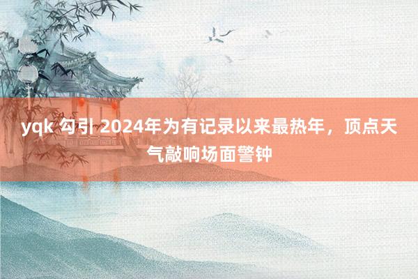 yqk 勾引 2024年为有记录以来最热年，顶点天气敲响场面警钟