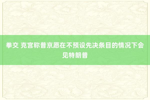 拳交 克宫称普京愿在不预设先决条目的情况下会见特朗普