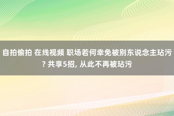 自拍偷拍 在线视频 职场若何幸免被别东说念主玷污? 共享5招， 从此不再被玷污