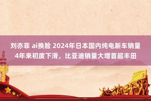 刘亦菲 ai换脸 2024年日本国内纯电新车销量4年来初度下滑，比亚迪销量大增首超丰田