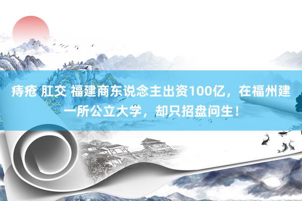 痔疮 肛交 福建商东说念主出资100亿，在福州建一所公立大学，却只招盘问生！