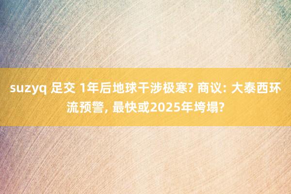 suzyq 足交 1年后地球干涉极寒? 商议: 大泰西环流预警， 最快或2025年垮塌?