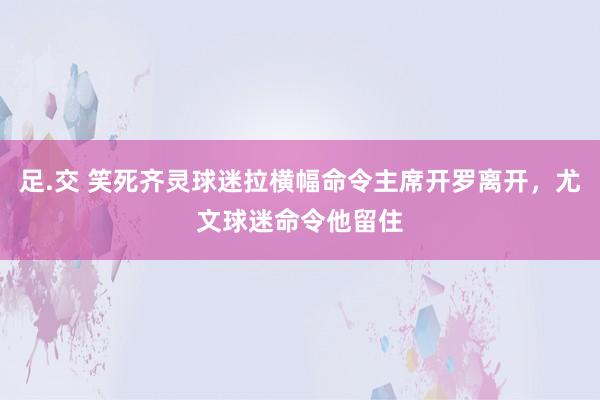 足.交 笑死齐灵球迷拉横幅命令主席开罗离开，尤文球迷命令他留住