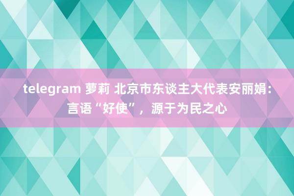 telegram 萝莉 北京市东谈主大代表安丽娟：言语“好使”，源于为民之心