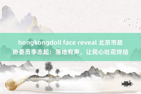 hongkongdoll face reveal 北京市政协委员李志起：落地有声，让民心吐花终结