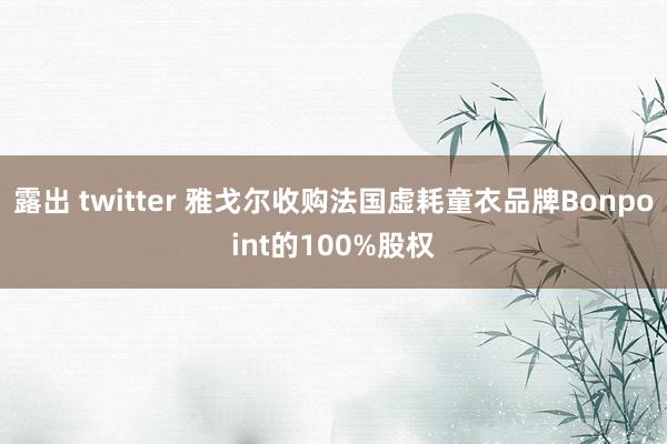 露出 twitter 雅戈尔收购法国虚耗童衣品牌Bonpoint的100%股权