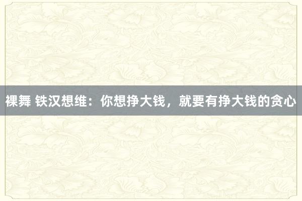 裸舞 铁汉想维：你想挣大钱，就要有挣大钱的贪心