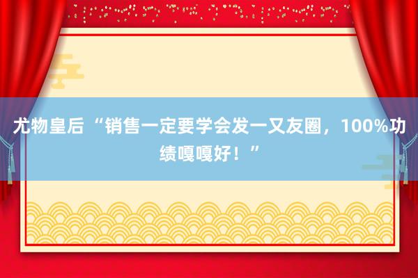 尤物皇后 “销售一定要学会发一又友圈，100%功绩嘎嘎好！”