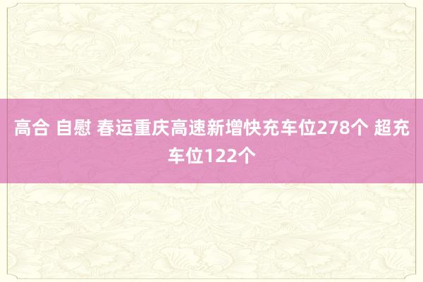 高合 自慰 春运重庆高速新增快充车位278个 超充车位122个