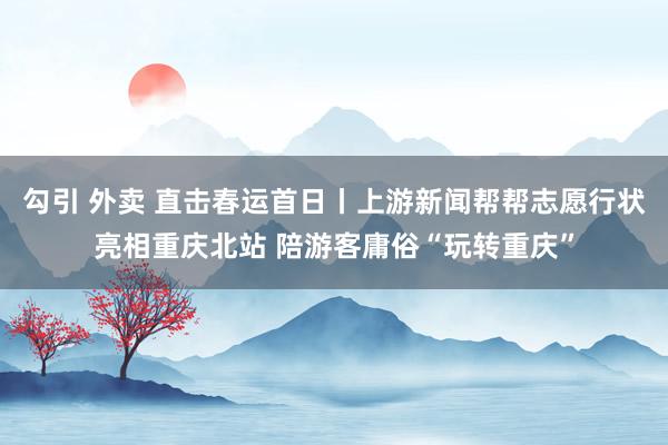 勾引 外卖 直击春运首日丨上游新闻帮帮志愿行状亮相重庆北站 陪游客庸俗“玩转重庆”