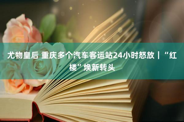 尤物皇后 重庆多个汽车客运站24小时怒放｜“红楼”焕新转头