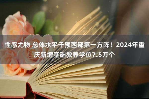 性感尤物 总体水平干预西部第一方阵！2024年重庆新增基础教养学位7.5万个