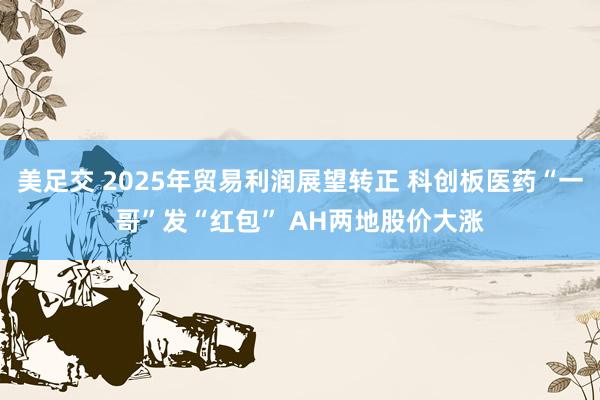 美足交 2025年贸易利润展望转正 科创板医药“一哥”发“红包” AH两地股价大涨