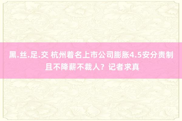 黑.丝.足.交 杭州着名上市公司膨胀4.5安分责制 且不降薪不裁人？记者求真