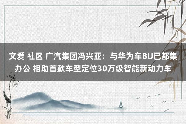 文爱 社区 广汽集团冯兴亚：与华为车BU已都集办公 相助首款车型定位30万级智能新动力车