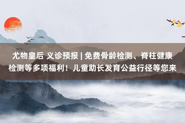 尤物皇后 义诊预报 | 免费骨龄检测、脊柱健康检测等多项福利！儿童助长发育公益行径等您来