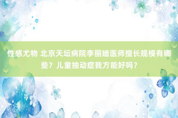 性感尤物 北京天坛病院李丽嫱医师擅长规模有哪些？儿童抽动症我方能好吗？