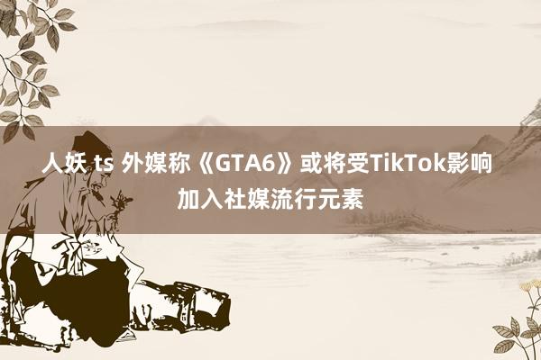 人妖 ts 外媒称《GTA6》或将受TikTok影响 加入社媒流行元素