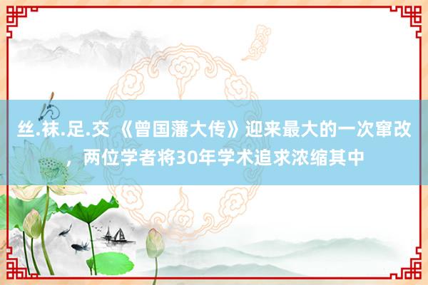 丝.袜.足.交 《曾国藩大传》迎来最大的一次窜改，两位学者将30年学术追求浓缩其中