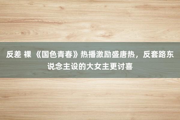 反差 裸 《国色青春》热播激励盛唐热，反套路东说念主设的大女主更讨喜