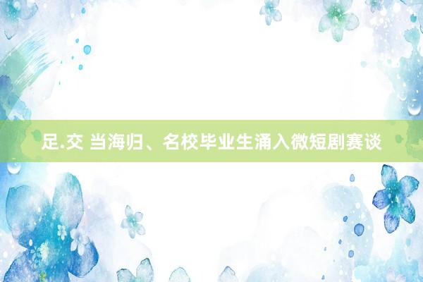 足.交 当海归、名校毕业生涌入微短剧赛谈