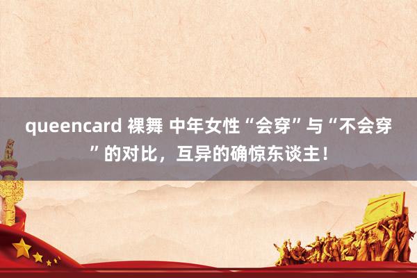 queencard 裸舞 中年女性“会穿”与“不会穿”的对比，互异的确惊东谈主！