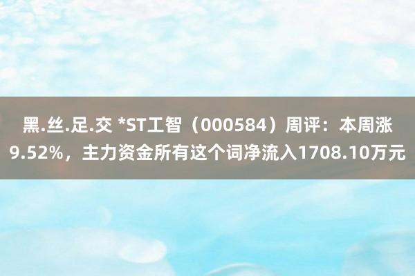 黑.丝.足.交 *ST工智（000584）周评：本周涨9.52%，主力资金所有这个词净流入1708.10万元