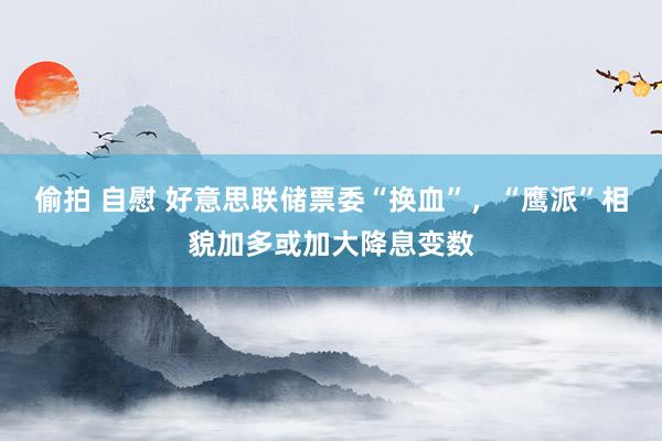 偷拍 自慰 好意思联储票委“换血”，“鹰派”相貌加多或加大降息变数