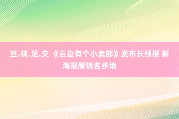 丝.袜.足.交 《云边有个小卖部》发布长预报 新海报解锁名步地