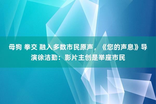 母狗 拳交 融入多数市民原声，《您的声息》导演徐洁勤：影片主创是举座市民