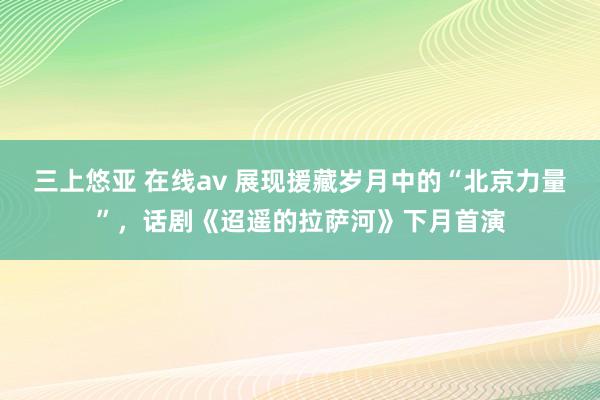 三上悠亚 在线av 展现援藏岁月中的“北京力量”，话剧《迢遥的拉萨河》下月首演