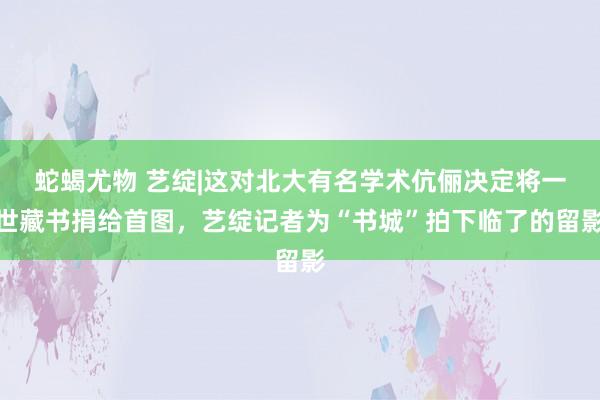 蛇蝎尤物 艺绽|这对北大有名学术伉俪决定将一世藏书捐给首图，艺绽记者为“书城”拍下临了的留影