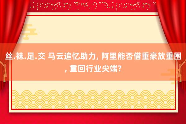 丝.袜.足.交 马云追忆助力， 阿里能否借重豪放重围， 重回行业尖端?