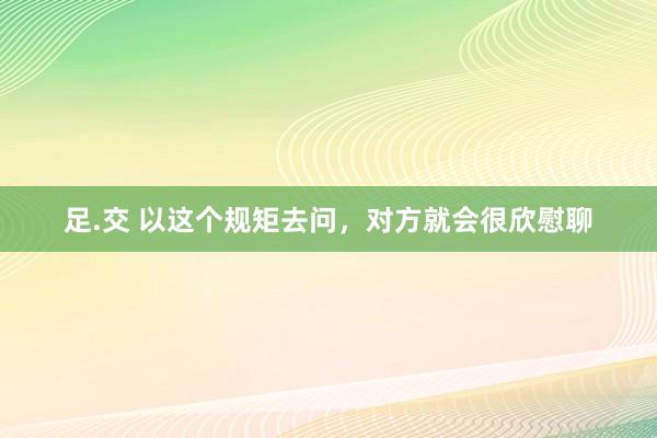 足.交 以这个规矩去问，对方就会很欣慰聊