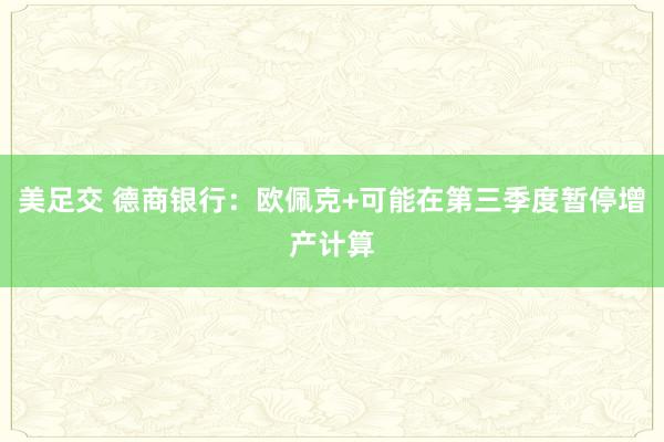 美足交 德商银行：欧佩克+可能在第三季度暂停增产计算