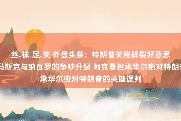 丝.袜.足.交 外盘头条：特朗普关税碎裂好意思股反弹但愿 马斯克与纳瓦罗的争吵升级 阿克曼坦承华尔街对特朗普的关键误判