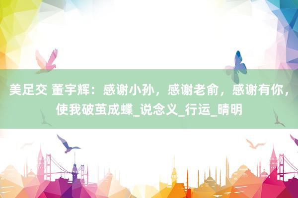 美足交 董宇辉：感谢小孙，感谢老俞，感谢有你，使我破茧成蝶_说念义_行运_晴明