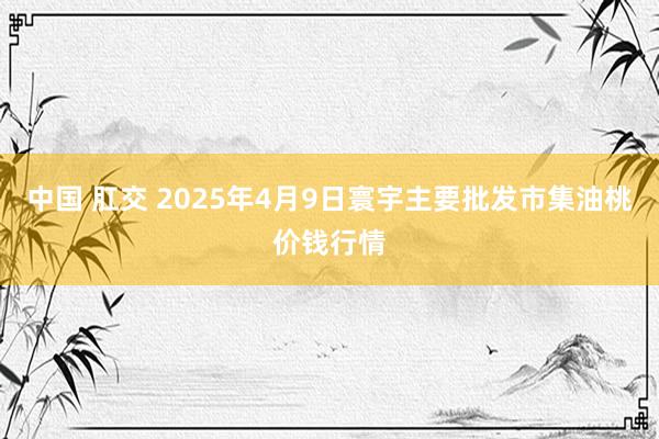 中国 肛交 2025年4月9日寰宇主要批发市集油桃价钱行情