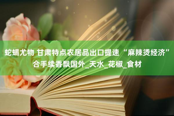 蛇蝎尤物 甘肃特点农居品出口提速 “麻辣烫经济”合手续香飘国外_天水_花椒_食材