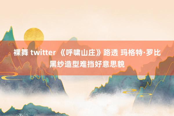 裸舞 twitter 《呼啸山庄》路透 玛格特·罗比黑纱造型难挡好意思貌